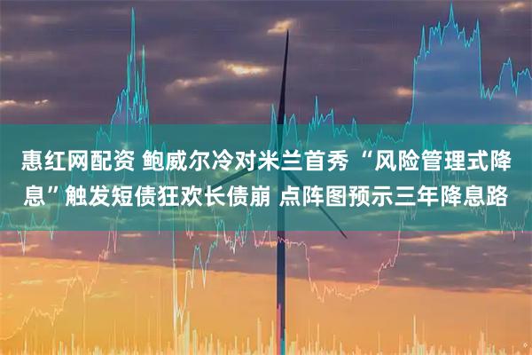 惠红网配资 鲍威尔冷对米兰首秀 “风险管理式降息”触发短债狂欢长债崩 点阵图预示三年降息路