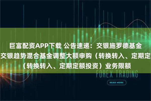 巨富配资APP下载 公告速递：交银施罗德基金管理有限公司关于交银趋势混合基金调整大额申购（转换转入、定期定额投资）业务限额