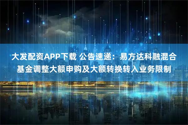 大发配资APP下载 公告速递：易方达科融混合基金调整大额申购及大额转换转入业务限制