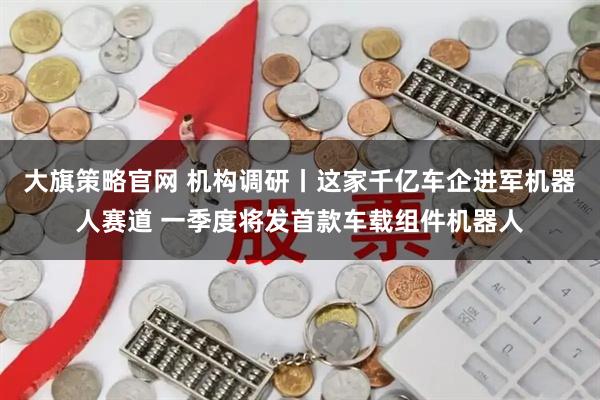 大旗策略官网 机构调研丨这家千亿车企进军机器人赛道 一季度将发首款车载组件机器人