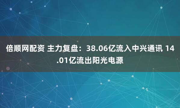 倍顺网配资 主力复盘：38.06亿流入中兴通讯 14.01亿流出阳光电源