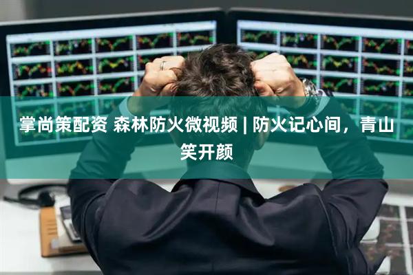 掌尚策配资 森林防火微视频 | 防火记心间，青山笑开颜