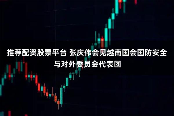 推荐配资股票平台 张庆伟会见越南国会国防安全与对外委员会代表团
