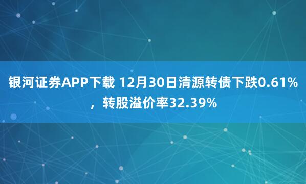 银河证券APP下载 12月30日清源转债下跌0.61%,转股溢价率32.39%