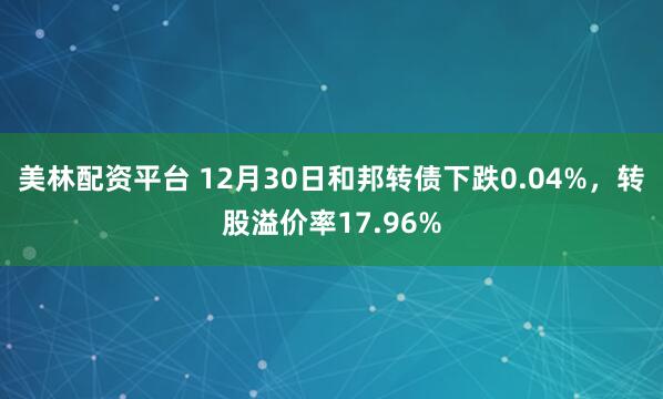 美林配资平台 12月30日和邦转债下跌0.04%，转股溢价率17.96%