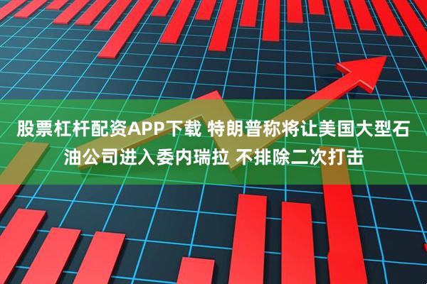股票杠杆配资APP下载 特朗普称将让美国大型石油公司进入委内瑞拉 不排除二次打击
