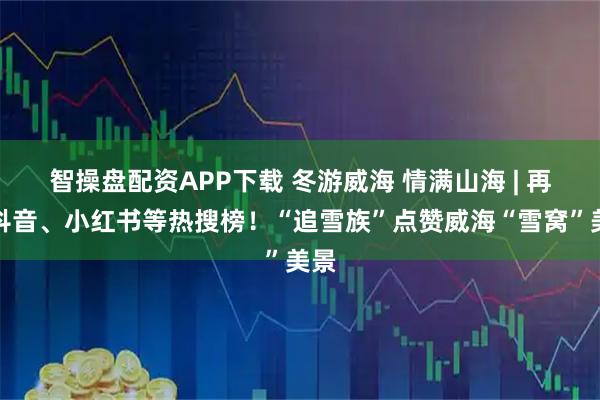 智操盘配资APP下载 冬游威海 情满山海 | 再登抖音、小红书等热搜榜！“追雪族”点赞威海“雪窝”美景