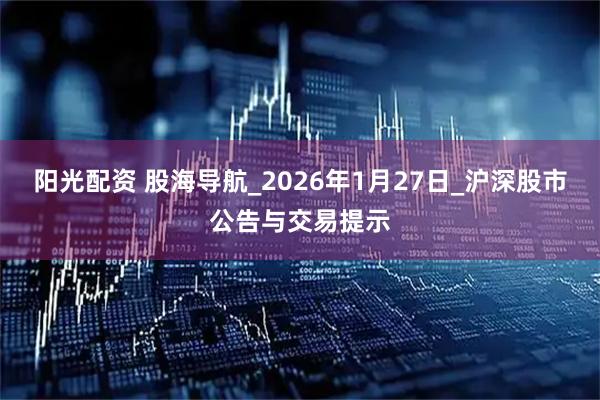 阳光配资 股海导航_2026年1月27日_沪深股市公告与交易提示