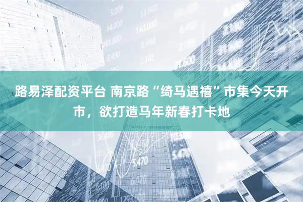 路易泽配资平台 南京路“绮马遇禧”市集今天开市，欲打造马年新春打卡地