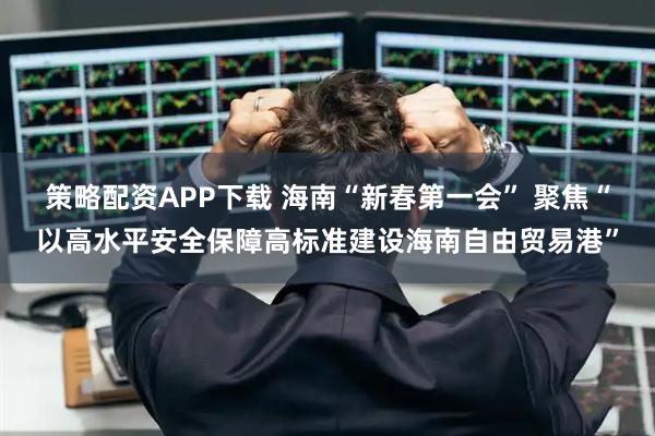 策略配资APP下载 海南“新春第一会” 聚焦“以高水平安全保障高标准建设海南自由贸易港”