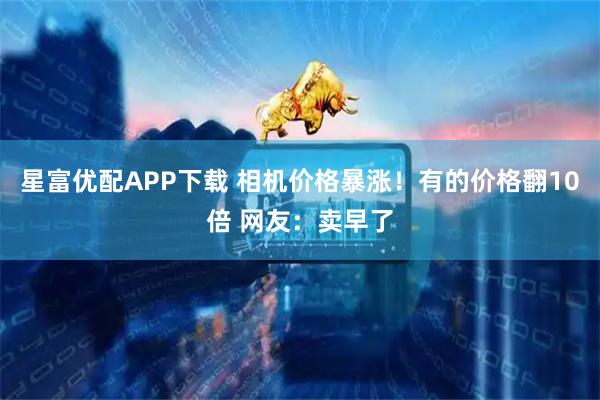 星富优配APP下载 相机价格暴涨！有的价格翻10倍 网友：卖早了