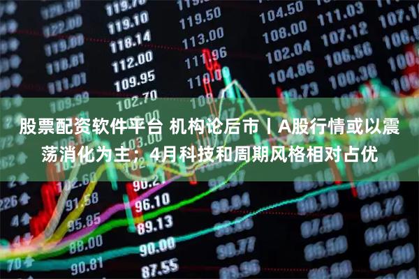 股票配资软件平台 机构论后市丨A股行情或以震荡消化为主；4月科技和周期风格相对占优