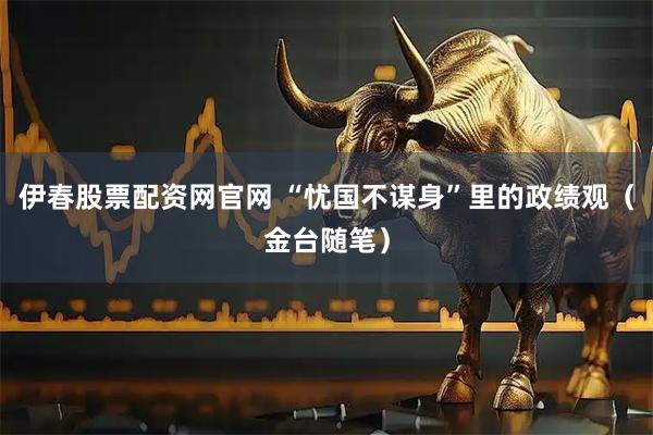 伊春股票配资网官网 “忧国不谋身”里的政绩观（金台随笔）