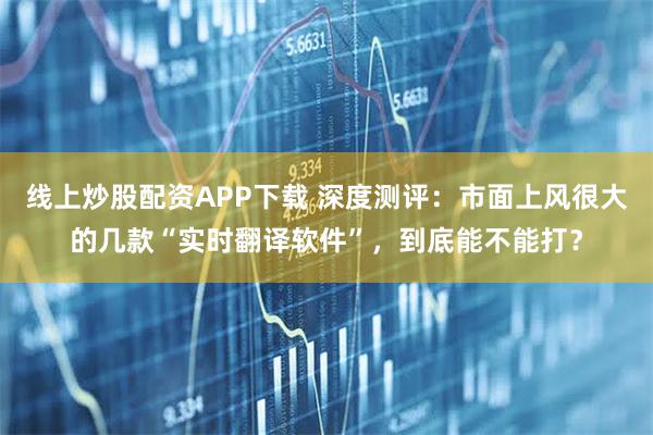 线上炒股配资APP下载 深度测评:市面上风很大的几款“实时翻译软件”,到底能不能打?